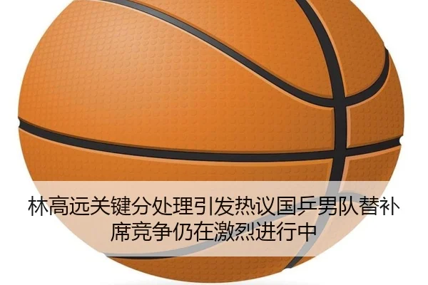 林高远关键分处理引发热议国乒男队替补席竞争仍在激烈进行中