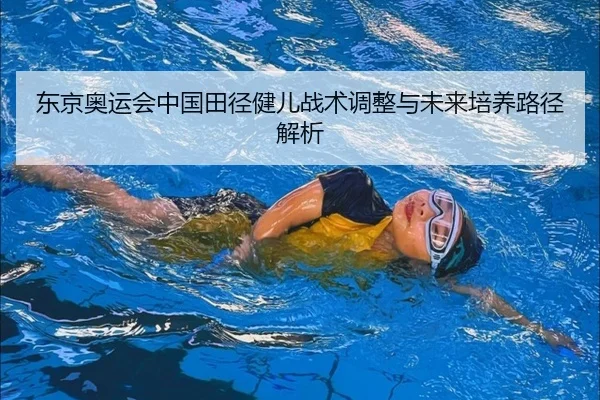 东京奥运会中国田径健儿战术调整与未来培养路径解析