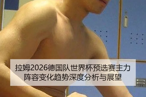 拉姆2026德国队世界杯预选赛主力阵容变化趋势深度分析与展望